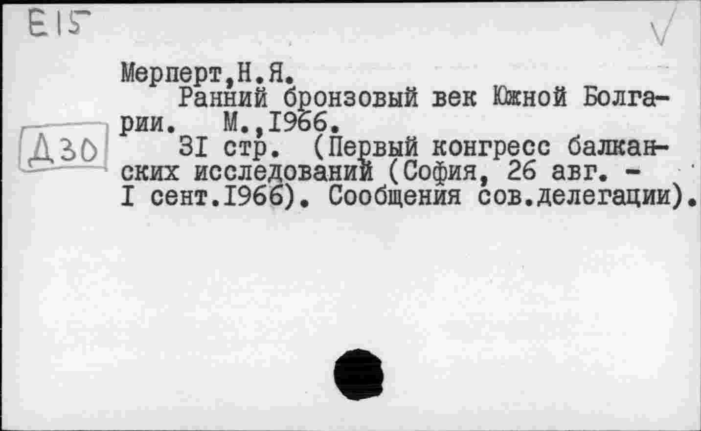 ﻿EIS’
(Дз>о]
Мерперт,Н.Я.
Ранний бронзовый век Южной Болгарии. М.,19б6.
31 стр. (Первый конгресс балканских исследовании (София, 26 авг. -I сент.1966). Сообщения сов.делегации).